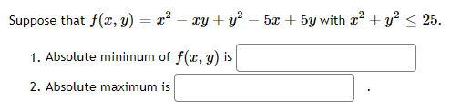 Text on Image:

Suppose that \( f(x, y) = x^2 - xy + y^2 - 5x + 5y \) with \( x^2 + y^2 \leq 25 \).

1. Absolute minimum of \( f(x, y) \) is [textbox].

2. Absolute maximum is [textbox].

Description:

The given text presents a function \( f(x, y) = x^2 - xy + y^2 - 5x + 5y \) defined within a circular constraint \( x^2 + y^2 \leq 25 \). This means the function is to be analyzed within and on the boundary of a circle centered at the origin with radius 5.

The first question asks for the absolute minimum of the function \( f(x, y) \). 

The second question asks for the absolute maximum of the function \( f(x, y) \). 

The textboxes next to each question provide spaces for the user to input their answers for the absolute minimum and maximum values.