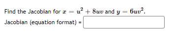 ### Finding the Jacobian Matrix

To determine the Jacobian for the given transformation, we need to start with the equations provided:

\[ x = u^2 + 8uv \]
\[ y = 6uv^2 \]

### Jacobian Matrix

The Jacobian matrix \( J \) is a matrix of all first-order partial derivatives of a vector-valued function. For this transformation, the Jacobian matrix is given by:

\[ J = \begin{bmatrix}
\frac{\partial x}{\partial u} & \frac{\partial x}{\partial v} \\
\frac{\partial y}{\partial u} & \frac{\partial y}{\partial v}
\end{bmatrix} \]

### Steps to Find the Partial Derivatives

1. **Calculate \( \frac{\partial x}{\partial u} \):**
   \[ \frac{\partial x}{\partial u} = \frac{\partial (u^2 + 8uv)}{\partial u} \]
   \[ = 2u + 8v \]

2. **Calculate \( \frac{\partial x}{\partial v} \):**
   \[ \frac{\partial x}{\partial v} = \frac{\partial (u^2 + 8uv)}{\partial v} \]
   \[ = 8u \]

3. **Calculate \( \frac{\partial y}{\partial u} \):**
   \[ \frac{\partial y}{\partial u} = \frac{\partial (6uv^2)}{\partial u} \]
   \[ = 6v^2 \]

4. **Calculate \( \frac{\partial y}{\partial v} \):**
   \[ \frac{\partial y}{\partial v} = \frac{\partial (6uv^2)}{\partial v} \]
   \[ = 12uv \]

### Jacobian Matrix

By substituting these partial derivatives into the Jacobian matrix, we get:

\[ J = \begin{bmatrix}
2u + 8v & 8u \\
6v^2 & 12uv
\end{bmatrix} \]

### Final Answer
Thus, the Jacobian matrix \( J \) for the given transformation is:

\[ \boxed{\begin{bmatrix} 2u + 8v & 8u \\ 6