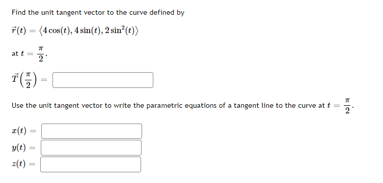 ### Vector Calculus Problem

#### Problem Statement
Find the unit tangent vector to the curve defined by
\[ \vec{r}(t) = \langle 4 \cos(t), 4 \sin(t), 2 \sin^2(t) \rangle \]
at \( t = \frac{\pi}{2} \).

\[
\vec{T}\left( \frac{\pi}{2} \right) = \underline{\hspace{3cm}}
\]

Use the unit tangent vector to write the parametric equations of a tangent line to the curve at \( t = \frac{\pi}{2} \).

\[
\begin{aligned}
x(t) &= \underline{\hspace{3cm}} \\
y(t) &= \underline{\hspace{3cm}} \\
z(t) &= \underline{\hspace{3cm}} \\
\end{aligned}
\]