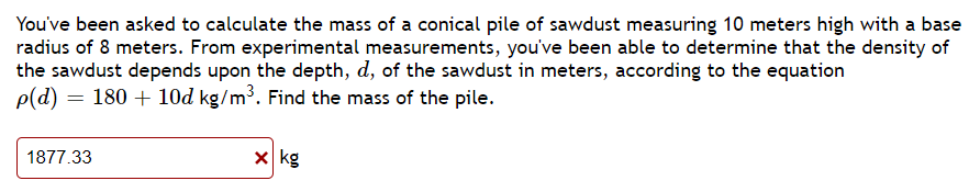 ### Calculating the Mass of a Conical Pile of Sawdust

**Problem Statement:**

You've been asked to calculate the mass of a conical pile of sawdust measuring 10 meters high with a base radius of 8 meters. From experimental measurements, you've been able to determine that the density of the sawdust depends upon the depth, \( d \), of the sawdust in meters, according to the equation:

\[ \rho(d) = 180 + 10d \, \text{kg/m}^3 \]

Find the mass of the pile.

**Given:**
- Height of the cone, \( h = 10 \, \text{meters} \)
- Radius of the base, \( r = 8 \, \text{meters} \)
- Density of sawdust, \( \rho(d) = 180 + 10d \, \text{kg/m}^3 \)

**Solution Explanation:**

Unfortunately, the given answer is incorrect. Here is how you would typically solve the problem:

1. **Volume of the Cone:**
\[ V = \frac{1}{3} \pi r^2 h \]
\[ V = \frac{1}{3} \pi (8)^2 (10) \]
\[ V = \frac{1}{3} \pi (64) (10) \]
\[ V = \frac{640}{3} \pi \]

2. **Density Function and Mass Calculation:**
Given that the density varies with depth \( d \), we use the density function:
\[ \rho(d) = 180 + 10d \]

Since the density varies with depth within the cone, we need to set up an integral to calculate the mass. The variable \( d \) will vary from 0 to 10 from the top to the bottom of the cone. 

3. **Using Calculus to Calculate Mass:**
We use the method of slicing to find the mass. At height \( y \) from the vertex of the cone with height \( h \):

The radius \( r(y) \) at height \( y \):
\[ r(y) = r \frac{h-y}{h} \]
\[ r(y) = 8\frac{10-y}{10} \]
\[ r(y) = 8 - 0.8y \]

The area of a slice at height \( y \):
\[ A(y