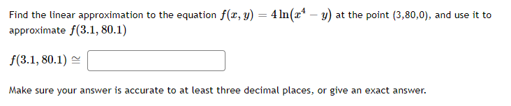 Find the linear approximation to the equation f(x, y) = 4 ln(x¹ −y) at the point (3,80,0), and use it to
approximate f(3.1, 80.1)
f(3.1, 80.1)
Make sure your answer is accurate to at least three decimal places, or give an exact answer.