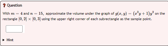 ### Problem Statement

With \( m = 4 \) and \( n = 15 \), approximate the volume under the graph of \( g(x, y) = \left(x^3 y + 1\right)^2 \) on the rectangle \([0, 2] \times [0, 3]\) using the upper right corner of each subrectangle as the sample point.

#### Instructions:

1. **Subdivide the Rectangle**: Divide the rectangle \([0, 2] \times [0, 3]\) into \( m \times n \) smaller rectangles.
2. **Sample Points**: Use the upper right corner of each subrectangle as your sample point.
3. **Calculate the Function Value**: For each subrectangle, calculate the value of the function \( g(x, y) \) at the sample point.
4. **Approximate the Volume**: Sum the contributions of all the subrectangles to approximate the volume.

---

#### Steps to Solve the Problem:

1. **Determine the Dimensions of Each Subrectangle**:
    - Width (\( \Delta x \)) = \( \frac{2 - 0}{4} = 0.5 \)
    - Height (\( \Delta y \)) = \( \frac{3 - 0}{15} = 0.2 \)

2. **Locate the Sample Points**:
    - The sample points will be at the upper right corners of each subrectangle. These points are determined by \( \left(x_i, y_j\right) \), where \( x_i \) ranges from \( 0.5 \) to \( 2 \) (incrementing by 0.5) and \( y_j \) ranges from \( 0.2 \) to \( 3 \) (incrementing by 0.2).

3. **Evaluate the Function**:
    - At each sample point \( \left(x_i, y_j\right) \), evaluate \( g(x, y) = \left(x^3 y + 1\right)^2 \).

4. **Calculate the Volume Approximation**:
    - Multiply the function value at each sample point by the area of the subrectangle (\( \Delta x \times \Delta y = 0.1 \)) and sum these products to approximate the total volume under the graph.

---

### Diagrams and Graphs:

There are