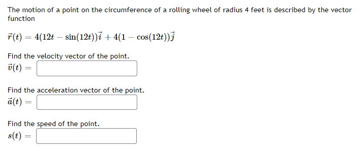 ### Vector Calculus Problem: Motion on the Circumference of a Rolling Wheel

The motion of a point on the circumference of a rolling wheel of radius 4 feet is described by the vector function: 

\[ \vec{r}(t) = 4(12t - \sin(12t))\hat{i} + 4(1 - \cos(12t))\hat{j} \]

#### Find the Velocity Vector of the Point
\[ \vec{v}(t) = \]

#### Find the Acceleration Vector of the Point
\[ \vec{a}(t) = \]

#### Find the Speed of the Point
\[ s(t) = \]

### Explanation:
- \(\vec{r}(t)\) represents the position vector as a function of time \(t\).
- The term \(4(12t - \sin(12t))\) is the x-component of the vector, denoted with \(\hat{i}\).
- The term \(4(1 - \cos(12t))\) is the y-component of the vector, denoted with \(\hat{j}\).

### Steps to Solve:

1. **Calculate the Velocity Vector \(\vec{v}(t)\):**
   \[
   \vec{v}(t) = \frac{d\vec{r}(t)}{dt}
   \]
   - Differentiate the x-component \(4(12t - \sin(12t))\) with respect to \(t\).
   - Differentiate the y-component \(4(1 - \cos(12t))\) with respect to \(t\).

2. **Calculate the Acceleration Vector \(\vec{a}(t)\):**
   \[
   \vec{a}(t) = \frac{d\vec{v}(t)}{dt}
   \]
   - Differentiate the x-component of \(\vec{v}(t)\) with respect to \(t\).
   - Differentiate the y-component of \(\vec{v}(t)\) with respect to \(t\).

3. **Calculate the Speed \(s(t)\):**
   \[
   s(t) = \|\vec{v}(t)\|
   \]
   - Find the magnitude of the velocity vector \(\vec{v}(t)\).

Please input your answers in the designated fields to complete the vector functions