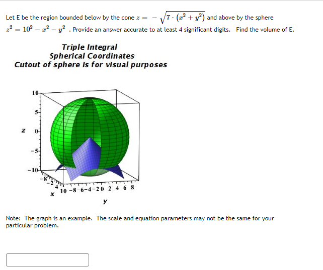 Let E be the region bounded below by the cone z =
7- (2²+ y²) and above by the sphere
z² = 10² - 2² - y². Provide an answer accurate to at least 4 significant digits. Find the volume of E.
Triple Integral
Spherical Coordinates
Cutout of sphere is for visual purposes
10-
-10-
10-8-6-4-20 2 4 6 8
Note: The graph is an example. The scale and equation parameters may not be the same for your
particular problem.
Z