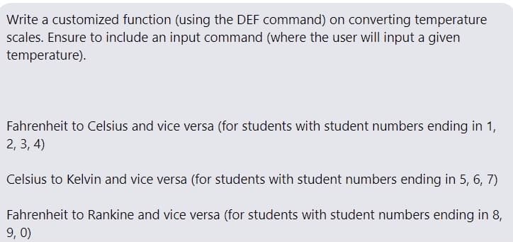 Write a customized function (using the DEF command) on converting temperature
scales. Ensure to include an input command (where the user will input a given
temperature).
Fahrenheit to Celsius and vice versa (for students with student numbers ending in 1,
2, 3, 4)
Celsius to Kelvin and vice versa (for students with student numbers ending in 5, 6, 7)
Fahrenheit to Rankine and vice versa (for students with student numbers ending in 8,
9, 0)