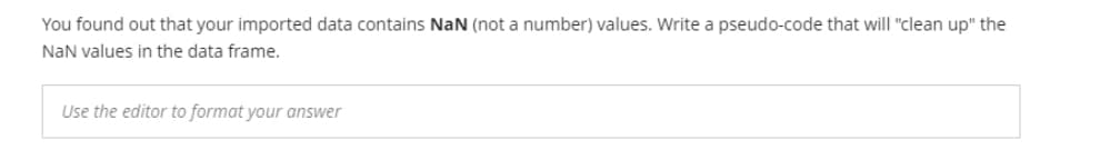 You found out that your imported data contains NaN (not a number) values. Write a pseudo-code that will "clean up" the
NaN values in the data frame.
Use the editor to format your answer