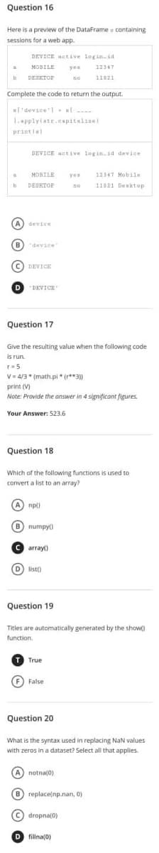 Question 16
Here is a preview of the DataFrame containing
sessions for a web app.
DEVICE active login.id
MOBILE
yes
12347
b
DESKTOP
no
11821
Complete the code to return the output.
el'device'l-at....
1.applylate.capitalize)
print fel
DEVICE active login.id device.
MOBILE
yea
12347 Mobile
DESKTOP
DO 11821 Desktop
"DEVICE'
Question 17
Give the resulting value when the following code
is run.
r = 5
V=4/3* (math.pl (3))
print (V)
Note: Provide the answer in 4 significant figures.
Your Answer: 523.6
Question 18
Which of the following functions is used to
convert a list to an array?
A np()
B numpyo
Carray()
(D) list)
Question 19
Titles are automatically generated by the show()
function.
True
(F) False
Question 201
What is the syntax used in replacing NaN values
with zeros in a dataset? Select all that applies.
A notna(0)
(B) replace(np.nan, 0)
(C) dropna(0)
D fillna(0)
a
b
A) device
(B) "device
(C) DEVICE