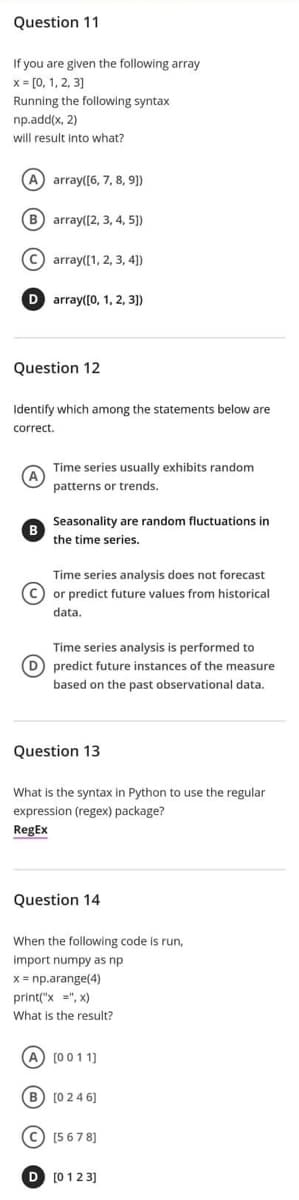 Question 11
If you are given the following array
x= [0, 1, 2, 3]
Running the following syntax
np.add(x, 2)
will result into what?
(A) array([6, 7, 8, 9])
(B) array([2, 3, 4, 5])
(C) array([1, 2, 3, 4])
D array([0, 1, 2, 3])
Question 12
Identify which among the statements below are
correct.
Time series usually exhibits random
patterns or trends.
Seasonality are random fluctuations in
the time series.
Time series analysis does not forecast
(C) or predict future values from historical
data.
Time series analysis is performed to
predict future instances of the measure
based on the past observational data.
Question 13
What is the syntax in Python to use the regular
expression (regex) package?
RegEx
Question 14
When the following code is run,
import numpy as np
x = np.arange(4)
print("x", x)
What is the result?
[0011]
[0 2 4 6]
C) [5678]
[0123]