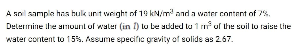 A soil sample has bulk unit weight of 19 kN/m³ and a water content of 7%.
Determine the amount of water (in l) to be added to 1 m³ of the soil to raise the
water content to 15%. Assume specific gravity of solids as 2.67.
