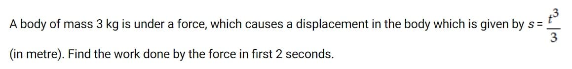 A body of mass 3 kg is under a force, which causes a displacement in the body which is given by s =
3
(in metre). Find the work done by the force in first 2 seconds.
