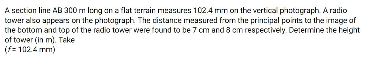 A section line AB 300 m long on a flat terrain measures 102.4 mm on the vertical photograph. A radio
tower also appears on the photograph. The distance measured from the principal points to the image of
the bottom and top of the radio tower were found to be 7 cm and 8 cm respectively. Determine the height
of tower (in m). Take
(f= 102.4 mm)
