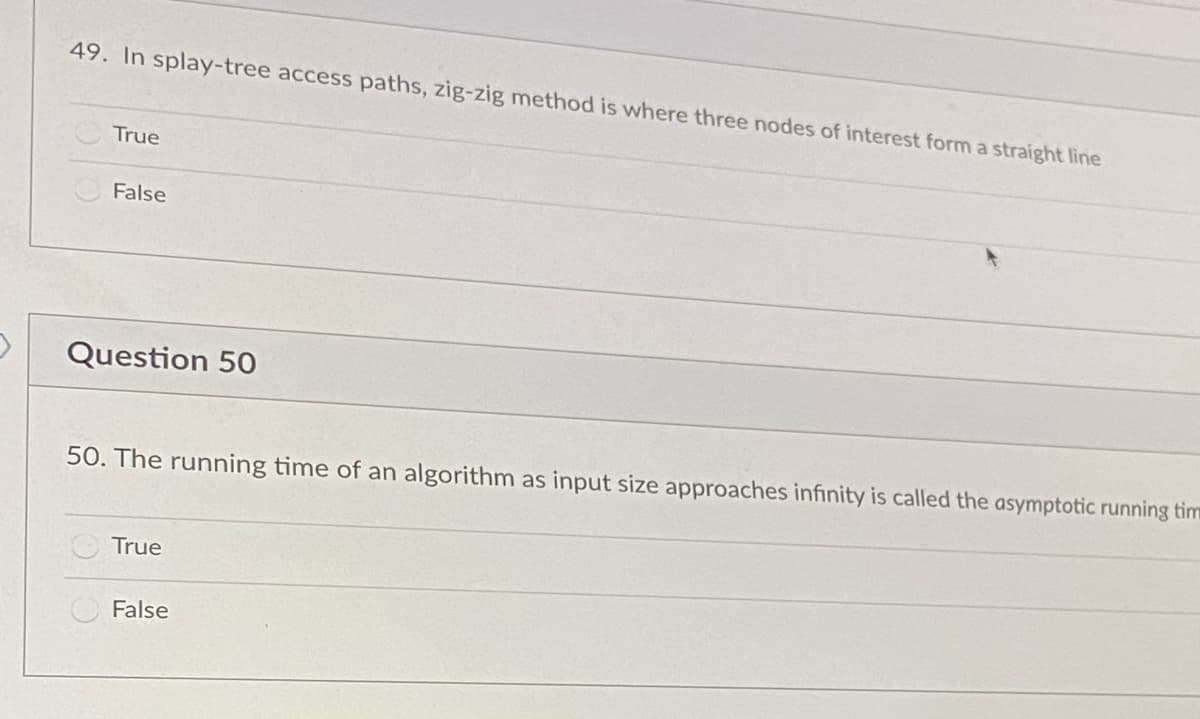 49. In splay-tree access paths, zig-zig method is where three nodes of interest form a straight line
True
False
Question 50
50. The running time of an algorithm as input size approaches infinity is called the asymptotic running tim
True
False
