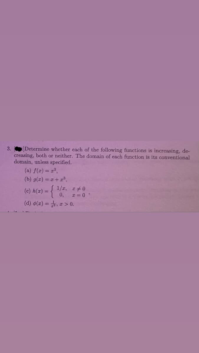 3.
t] Determine whether each of the following functions is increasing, de-
creasing, both or neither. The domain of each function is its conventional
domain, unless specified.
(a) f(x) = r²,
(b) g(x)=x+23,
(c) h(x) =
0,
(d) p(x) = , x > 0.
T=0