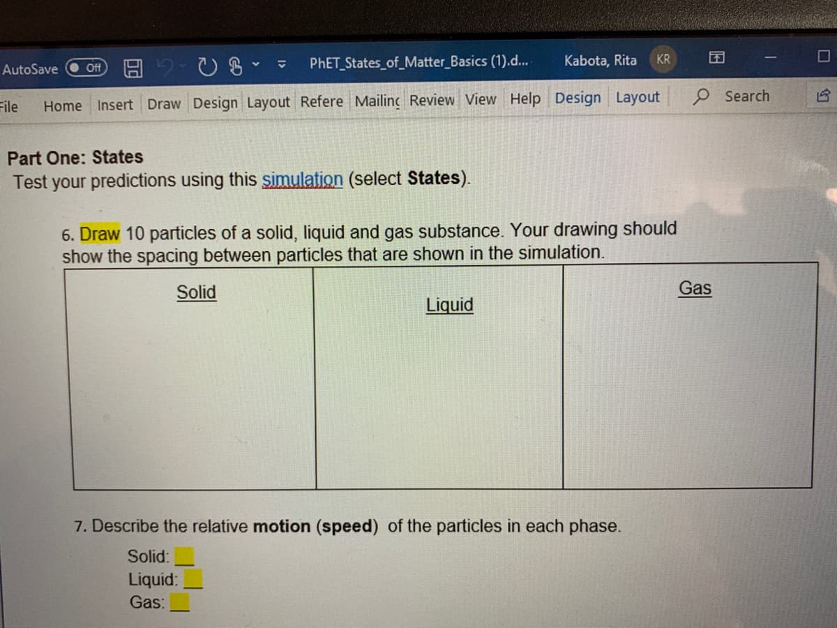 PHET States_of_Matter Basics (1).d...
Kabota, Rita
KR
AutoSave
Off
O Search
File
Home Insert Draw Design Layout Refere Mailing Review View Help Design Layout
Part One: States
Test your predictions using this simulation (select States).
6. Draw 10 particles of a solid, liquid and gas substance. Your drawing should
show the spacing between particles that are shown in the simulation.
Solid
Gas
Liquid
7. Describe the relative motion (speed) of the particles in each phase.
Solid:
Liquid:
Gas:
