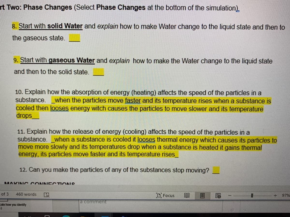 rt Two: Phase Changes (Select Phase Changes at the bottom of the simulation).
8. Start with solid Water and explain how to make Water change to the liquid state and then to
the gaseous state.
9. Start with gaseous Water and explain how to make the Water change to the liquid state
and then to the solid state.
10. Explain how the absorption of energy (heating) affects the speed of the particles in a
substance. when the particles move faster and its temperature rises when a substance is
cooled then looses energy witch causes the particles to move slower and its temperature
drops_
11. Explain how the release of energy (cooling) affects the speed of the particles in a
substance. when a substance is cooled it looses thermal energy which causes its particles to
move more slowly and its temperatures drop when a substance is heated it gains thermal
energy, its particles move faster and its temperature rises
12. Can you make the particles of any of the substances stop moving?
MAKINO CONNE CTIONS
of 3
460 words
以
Focus
+ 97%
a comment
cate how you identify
