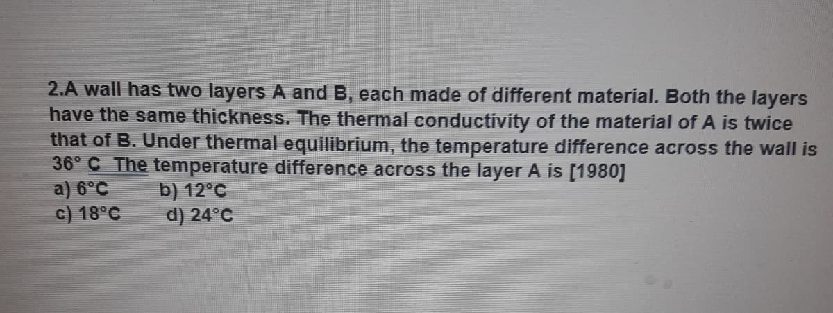 2.A wall has two layers A and B, each made of different material. Both the layers
have the same thickness. The thermal conductivity of the material of A is twice
that of B. Under thermal equilibrium, the temperature difference across the wall is
36° C The temperature difference across the layer A is [1980]
a) 6°C
c) 18°C
b) 12°C
d) 24°C
