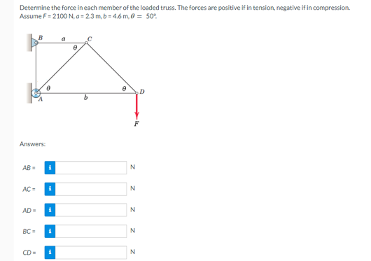 Determine the force in each member of the loaded truss. The forces are positive if in tension, negative if in compression.
Assume F = 2100 N, a=2.3 m, b=4.6 m, 0 = 50°
Answers:
AB=
AC =
AD=
BC=
B
CD=
8
i
i
i
i
i
a
8
b
8
N
N
N
N
N
D