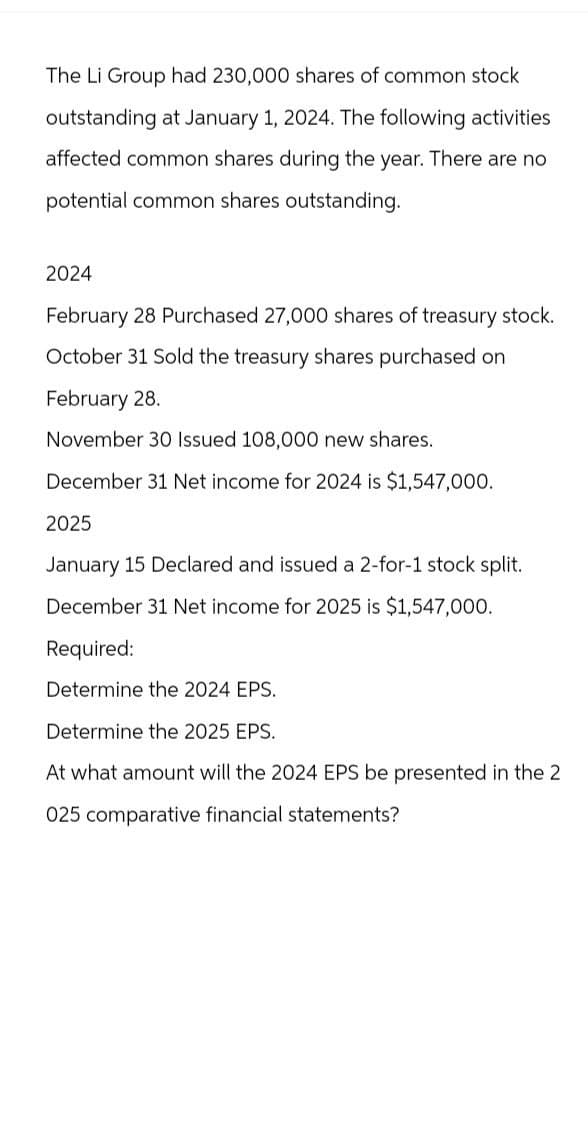 The Li Group had 230,000 shares of common stock
outstanding at January 1, 2024. The following activities
affected common shares during the year. There are no
potential common shares outstanding.
2024
February 28 Purchased 27,000 shares of treasury stock.
October 31 Sold the treasury shares purchased on
February 28.
November 30 Issued 108,000 new shares.
December 31 Net income for 2024 is $1,547,000.
2025
January 15 Declared and issued a 2-for-1 stock split.
December 31 Net income for 2025 is $1,547,000.
Required:
Determine the 2024 EPS.
Determine the 2025 EPS.
At what amount will the 2024 EPS be presented in the 2
025 comparative financial statements?