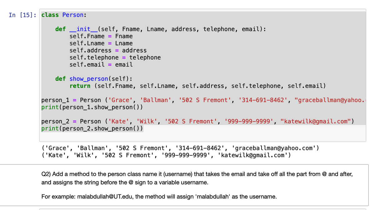 In [15]: class Person:
def _init_(self, Fname, Lname, address, telephone, email):
self.Fname
Fname
%3D
self.Lname
Lname
%3D
self.address
address
%3D
self.telephone = telephone
self.email
email
%3D
def show_person(self):
return (self. Fname, self.Lname, self.address, self.telephone, self.email)
Person ('Grace', 'Ballman', '502 S Fremont', '314-691-8462', "graceballman@yahoo.
person_1
print(person_1. show_person(0)
Person ('Kate', 'Wilk', '502 S Fremont', '999-999–9999', "katewilk@gmail.com")
person_2
print(person_2.show_person(O)
%3D
('Grace', 'Ballman', '502 S Fremont', '314-691-8462', 'graceballman@yahoo.com')
('Kate', 'Wilk', '502 S Fremont', '999-999-9999', 'katewilk@gmail.com')
Q2) Add a method to the person class name it (username) that takes the email and take off all the part from @ and after,
and assigns the string before the @ sign to a variable username.
For example: malabdullah@UT.edu, the method will assign 'malabdullah' as the username.
