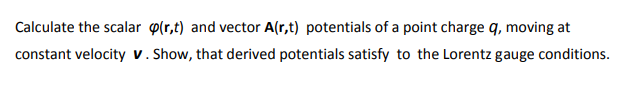 Calculate the scalar p(r,t) and vector A(r,t) potentials of a point charge q, moving at
constant velocity v. Show, that derived potentials satisfy to the Lorentz gauge conditions.
