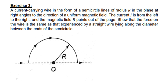 Exercise 3:
A current-carrying wire in the form of a semicircle lines of radius R in the plane at
right angles to the direction of a uniform magnetic field. The current I is from the left
to the right, and the magnetic field B points out of the page. Show that the force on
the wire is the same as that experienced by a straight wire lying along the diameter
between the ends of the semicircle.
R
