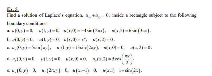 Ex. 5.
Find a solution of Laplace's equation, u +u„ =0, inside a rectangle subject to the following
boundary conditions:
а. и(0, у) 3 0, и(, у) 3 0, и(х,0) — -4sin (2rx). и(х,5) %3 6sin (3rx).
b. и(0), у) - 0, и(, у) - 0, и(х,0) —х', и(x,2) -0.
с. и, (0, у) 3 5sin (ту). и,(1, у)-13sin (2тy), и(х,0) — 0, и(х,2)-0.
d. u, (0, у) — 0, и(1, у) — 0, и(х,0) —0,
и, (х, 2) %35 сos
2
е. и, (0, у) - 0, и, (2л, у) - 0, и(х,-1)-0, и(х,) —1+sin (2xх).
