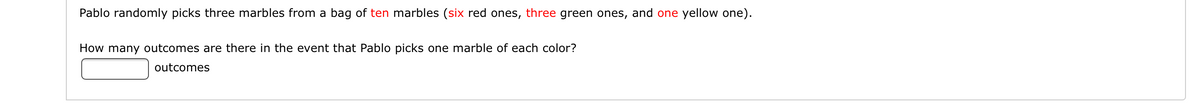 Pablo randomly picks three marbles from a bag of ten marbles (six red ones, three green ones, and one yellow one).
How many outcomes are there in the event that Pablo picks one marble of each color?
outcomes
