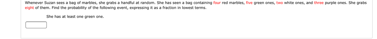 Whenever Suzan sees a bag of marbles, she grabs a handful at random. She has seen a bag containing four red marbles, five green ones, two white ones, and three purple ones. She grabs
eight of them. Find the probability of the following event, expressing it as a fraction in lowest terms.
She has at least one green one.
