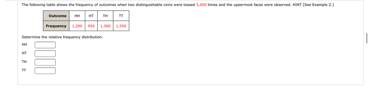 The following table shows the frequency of outcomes when two distinguishable coins were tossed 5,000 times and the uppermost faces were observed. HINT [See Example 2.]
Outcome
HH
HT
TH
TT
Frequency
1,200
950
1,300
1,550
Determine the relative frequency distribution.
HH
HT
TH
TT
