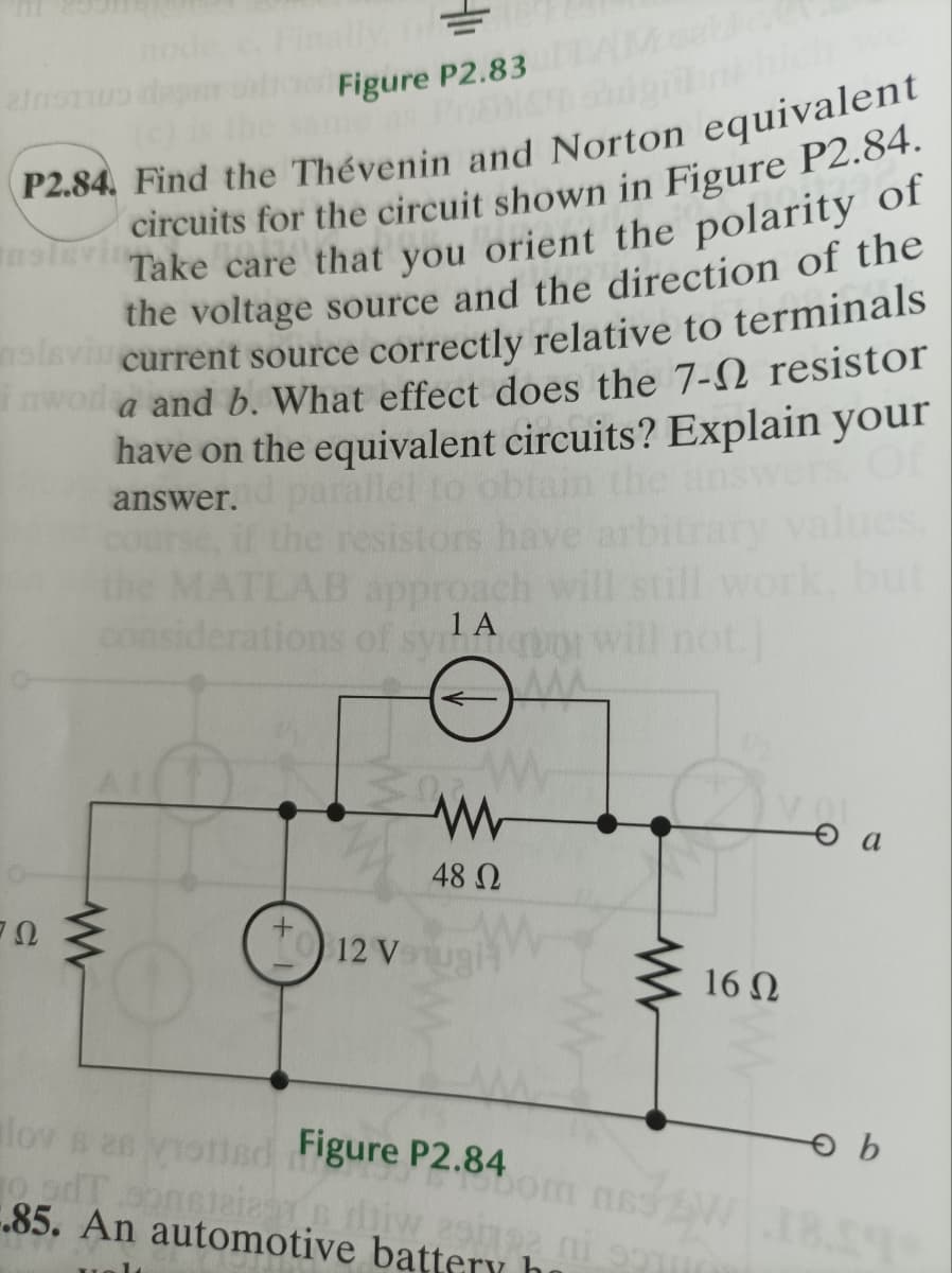 lly, fil
Figure P2.83
me as Prab
P2.84. Find the Thévenin and Norton equivalent
circuits for the circuit shown in Figure P2.84.
Take care t
that you orient the polarity of
the voltage source and the direction of the
current source correctly relative to terminals
a and b. What effect does the 7- resistor
have on the equivalent circuits? Explain your
parallel to ob in the answers
answer.
resist
Insleving
nsla
ΖΩ
AB approach
considerations of sytury
1 A
www
12 V
48 Ω
ww
16 Q2
slov s as votted Figure P2.84
o ad conficient de mi so
.85. An automotive battery h
a
ов
Som ns32W 18.59