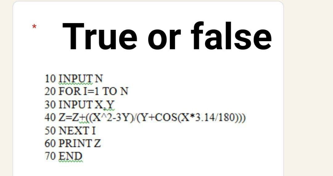 True or false
10 INPUT N
20 FOR I=1 TO N
30 INPUT X,Y
40 Z=Z+((X^2-3Y)/(Y+COS(X*3.14/180)))
50 NEXT I
60 PRINT Z
70 END
