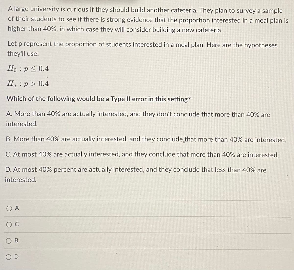 A large university is curious if they should build another cafeteria. They plan to survey a sample
of their students to see if there is strong evidence that the proportion interested in a meal plan is
higher than 40%, in which case they will consider building a new cafeteria.
Let p represent the proportion of students interested in a meal plan. Here are the hypotheses
they'll use:
Ho: p ≤ 0.4
Ha:p> 0.4
Which of the following would be a Type II error in this setting?
A. More than 40% are actually interested, and they don't conclude that more than 40% are
interested.
B. More than 40% are actually interested, and they conclude that more than 40% are interested.
C. At most 40% are actually interested, and they conclude that more than 40% are interested.
D. At most 40% percent are actually interested, and they conclude that less than 40% are
interested.
OA
OC
OB
SOD