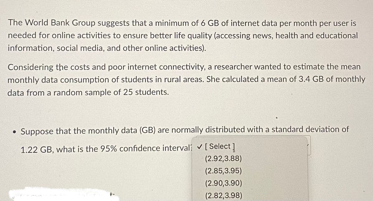 The World Bank Group suggests that a minimum of 6 GB of internet data per month per user is
needed for online activities to ensure better life quality (accessing news, health and educational
information, social media, and other online activities).
Considering the costs and poor internet connectivity, a researcher wanted to estimate the mean
monthly data consumption of students in rural areas. She calculated a mean of 3.4 GB of monthly
data from a random sample of 25 students.
• Suppose that the monthly data (GB) are normally distributed with a standard deviation of
1.22 GB, what is the 95% confidence interval ✓ [Select]
(2.92,3.88)
(2.85,3.95)
(2.90,3.90)
(2.82,3.98)
+.