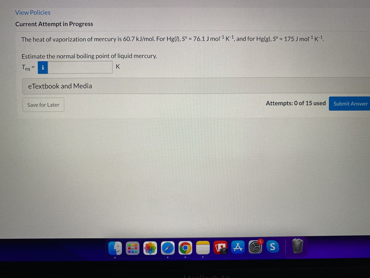 View Policies
Current Attempt in Progress
The heat of vaporization of mercury is 60.7 kJ/mol. For Hg(), S° = 76.1 J mol 1 K 1, and for Hg(g), S° = 175 J mol1 K-1.
Estimate the normal boiling point of liquid mercury.
Tea =
i
K
eTextbook and Media
Save for Later
Attempts: 0 of 15 used
Submit Answer
A O S
