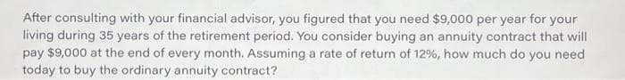 After consulting with your financial advisor, you figured that you need $9,000 per year for your
living during 35 years of the retirement period. You consider buying an annuity contract that will
pay $9,000 at the end of every month. Assuming a rate of return of 12%, how much do you need
today to buy the ordinary annuity contract?