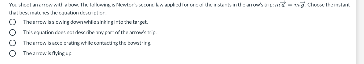 You shoot an arrow with a bow. The following is Newton's second law applied for one of the instants in the arrow's trip: md =
mg.Choose the instant
that best matches the equation description.
The arrow is slowing down while sinking into the target.
This equation does not describe any part of the arrow's trip.
The arrow is accelerating while contacting the bowstring.
The arrow is flying up.
E O 0 00
