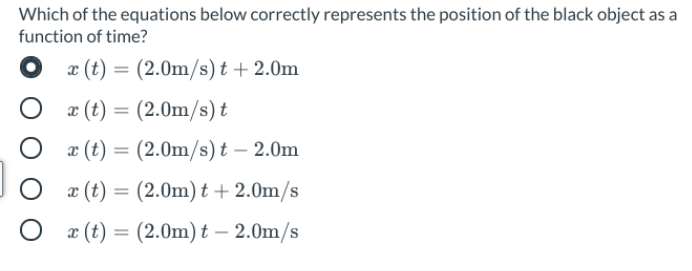 Which of the equations below correctly represents the position of the black object as a
function of time?
x (t) = (2.0m/s) t +2.0m
æ (t) = (2.0m/s) t
æ (t) = (2.0m/s) t – 2.0m
æ (t) = (2.0m) t + 2.0m/s
O æ (t) = (2.0m) t – 2.0m/s
-
