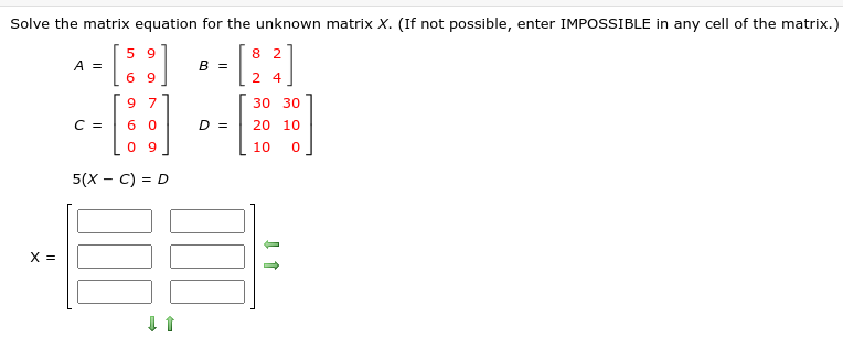 Solve the matrix equation for the unknown matrix X. (If not possible, enter IMPOSSIBLE in any cell of the matrix.)
5 9
8 2
A =
В 3
6 9
2 4
9 7
30 30
C =
D =
20 10
0 9
10
5(х — С) %3D D
X =
