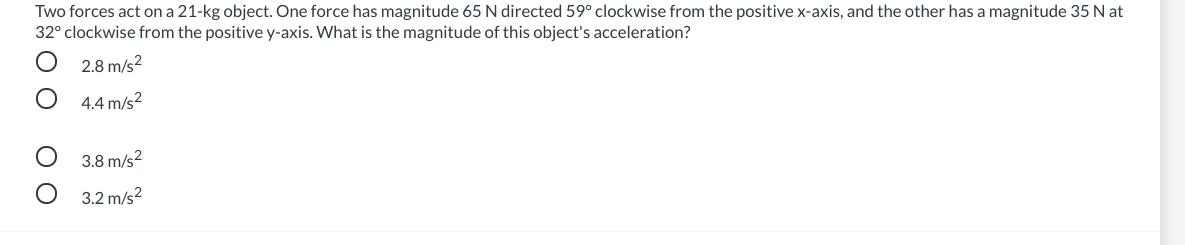 Two forces act on a 21-kg object. One force has magnitude 65 N directed 59° clockwise from the positive x-axis, and the other has a magnitude 35 N at
32° clockwise from the positive y-axis. What is the magnitude of this object's acceleration?
2.8 m/s?
4.4 m/s?
3.8 m/s2
3.2 m/s?
O O
