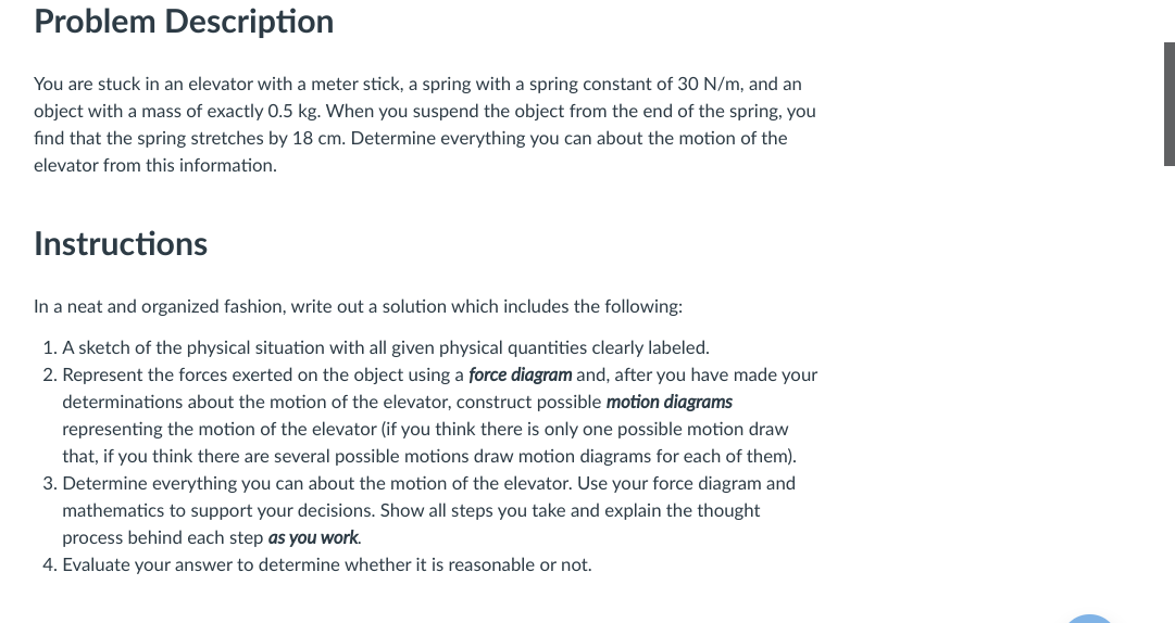 Problem Description
You are stuck in an elevator with a meter stick, a spring with a spring constant of 30 N/m, and an
object with a mass of exactly 0.5 kg. When you suspend the object from the end of the spring, you
find that the spring stretches by 18 cm. Determine everything you can about the motion of the
elevator from this information.
Instructions
In a neat and organized fashion, write out a solution which includes the following:
1. A sketch of the physical situation with all given physical quantities clearly labeled.
2. Represent the forces exerted on the object using a force diagram and, after you have made your
determinations about the motion of the elevator, construct possible motion diagrams
representing the motion of the elevator (if you think there is only one possible motion draw
that, if you think there are several possible motions draw motion diagrams for each of them).
3. Determine everything you can about the motion of the elevator. Use your force diagram and
mathematics to support your decisions. Show all steps you take and explain the thought
process behind each step as you work.
4. Evaluate your answer to determine whether it is reasonable or not.
