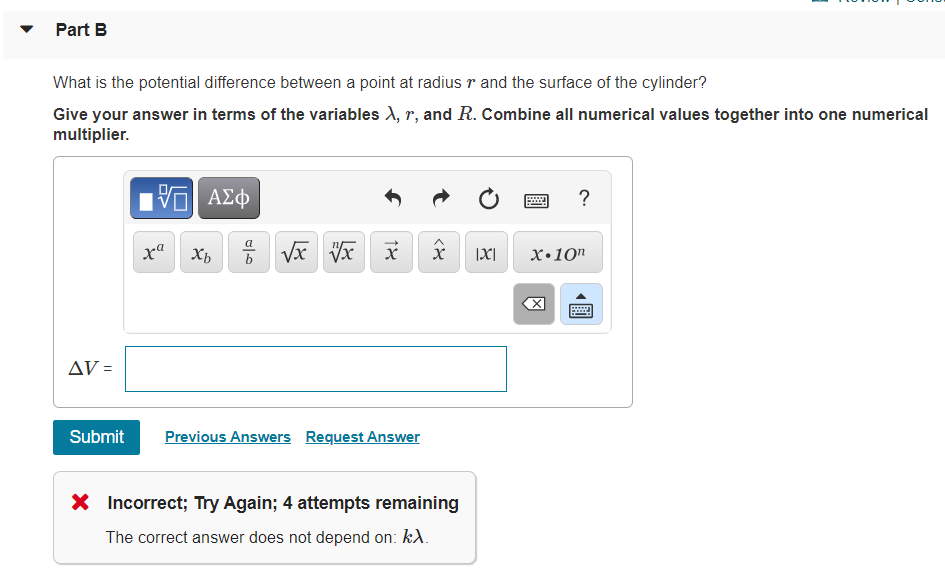 Part B
What is the potential difference between a point at radius r and the surface of the cylinder?
Give your answer in terms of the variables X, r, and R. Combine all numerical values together into one numerical
multiplier.
ΑΣφ
?
|X|
X•10"
AV =
Submit
Previous Answers Request Answer
X Incorrect; Try Again; 4 attempts remaining
The correct answer does not depend on: kA.
