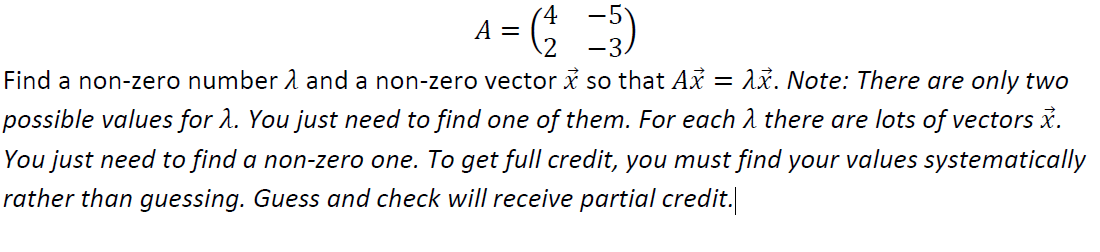 A = ( )
-3.
Find a non-zero number 1 and a non-zero vector x so that Ax = 1x. Note: There are only two
possible values for 2. You just need to find one of them. For each 1 there are lots of vectors i.
You just need to find a non-zero one. To get full credit, you must find your values systematically
rather than guessing. Guess and check will receive partial credit.
