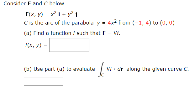 Consider F and C below.
F(x, у) 3 х2 і + у2 j
C is the arc of the parabola y = 4x² from (-1, 4) to (0, 0)
(a) Find a function f such that F
Vf.
f(x, у) 3D
(b) Use part (a) to evaluate
Vf • dr along the given curve C.
