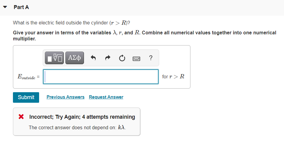 Part A
What is the electric field outside the cylinder (r > R)?
Give your answer in terms of the variables ), r, and R. Combine all numerical values together into one numerical
multiplier.
nν ΑΣφ
?
Eoutside =
for r> R
Submit
Previous Answers Request Answer
X Incorrect; Try Again; 4 attempts remaining
The correct answer does not depend on: kA.
