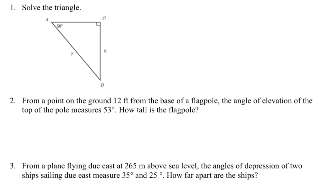 1. Solve the triangle.
50
6.
B
2. From a point on the ground 12 ft from the base of a flagpole, the angle of elevation of the
top of the pole measures 53°. How tall is the flagpole?
3. From a plane flying due east at 265 m above sea level, the angles of depression of two
ships sailing due east measure 35° and 25 °. How far apart are the ships?
