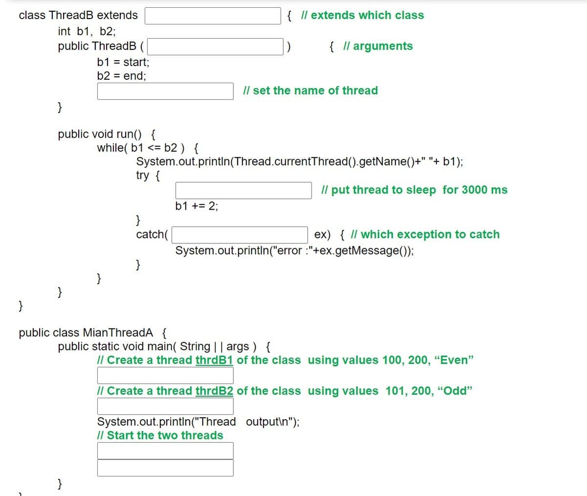 class ThreadB extends
{ Il extends which class
int b1, b2;
public ThreadB (
{ Il arguments
b1 = start;
b2 = end;
/l set the name of thread
}
public void run() {
while( b1 <= b2 ) {
System.out.printIn(Thread.currentThread().getName()+" "+ b1);
try {
/l put thread to sleep for 3000 ms
b1 += 2;
}
catch(
ex) { I/ which exception to catch
System.out.printIn("error :"+ex.getMessage());
}
}
}
}
public class MianThreadA {
public static void main( String || args ) {
/l Create a thread thrdB1 of the class using values 100, 200, “Even"
Il Create a thread thrdB2 of the class using values 101, 200, “Odd"
System.out.println("Thread output\n");
/l Start the two threads
}
