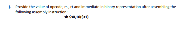 j. Provide the value of opcode, rs , rt and immediate in binary representation after assembling the
following assembly instruction:
sb $s0,10($s1)
