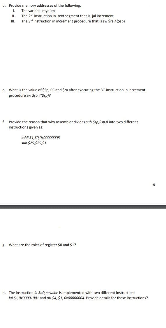 d. Provide memory addresses of the following.
The variable mynum
I.
I.
The 2nd instruction in .text segment that is jal increment
III.
The 3rd instruction in increment procedure that is sw $ra,4($sp)
e. What is the value of $Sp, PC and $ra after executing the 3rd instruction in increment
procedure sw $ra,4($sp)?
f. Provide the reason that why assembler divides sub $sp,$sp,8 into two different
instructions given as:
addi $1,$0,0x00000008
sub $29,$29,$1
6.
g.
What are the roles of register $0 and $1?
h. The instruction la $a0,newline is implemented with two different instructions
lui $1,0x00001001 and ori $4, $1, Ox00000004. Provide details for these instructions?
