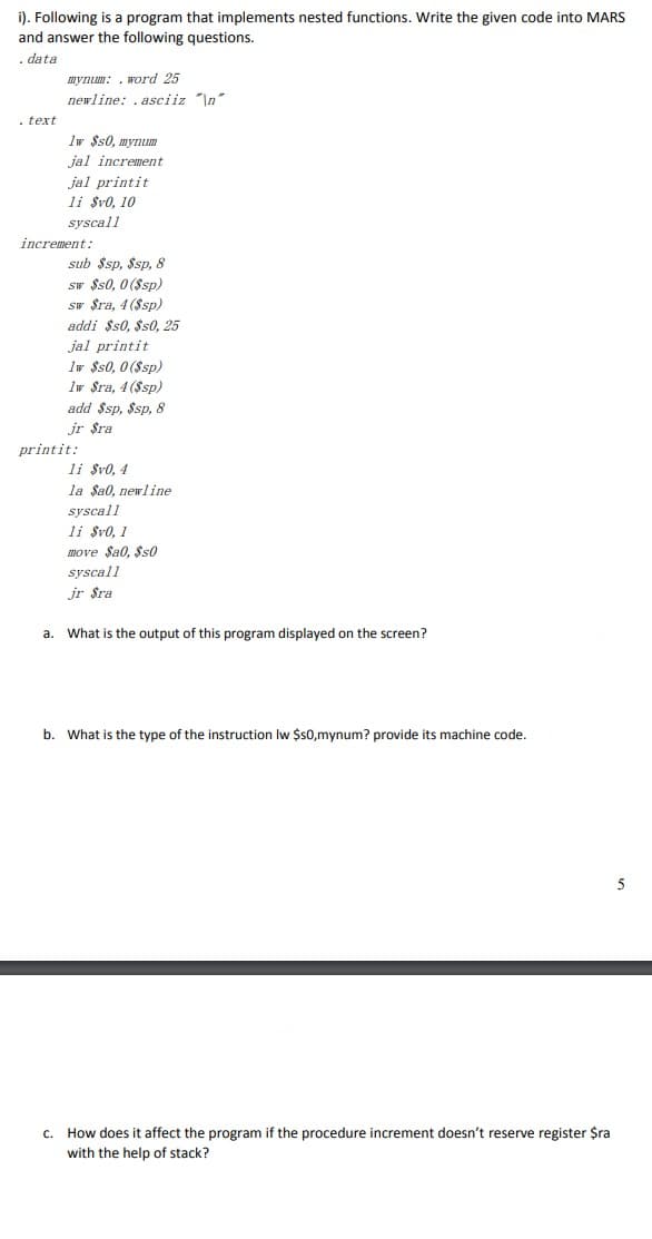 i). Following is a program that implements nested functions. Write the given code into MARS
and answer the following questions.
. data
mynum: . word 25
newline: . asciiz "\n"
- text
Iw $s0, mynum
jal increment
jal printit
li $v0, 10
syscall
increment:
sub $sp, $sp, 8
sw $s0, 0 ($sp)
sw $ra, 4 ($sp)
addi $s0, $s0, 25
jal printit
Iw $s0, 0 ($sp)
Iw $ra, 4 ($sp)
add $sp, $sp, 8
jr $ra
printit:
li $v0, 4
la Sa0, newline
syscall
li $v0, 1
INOVE Sa0, $s0
syscall
jr $ra
a. What is the output of this program displayed on the screen?
b.
What is the type of the instruction Iw $0,mynum? provide its machine code.
c. How does it affect the program if the procedure increment doesn't reserve register $ra
with the help of stack?
