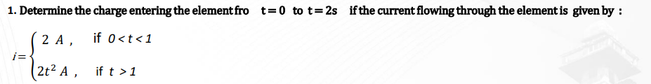 1. Determine the charge entering the element fro t=0 to t=2s if the current flowing through the element is given by :
2 A,
if 0 < t < 1
2t² A,
i=
if t > 1